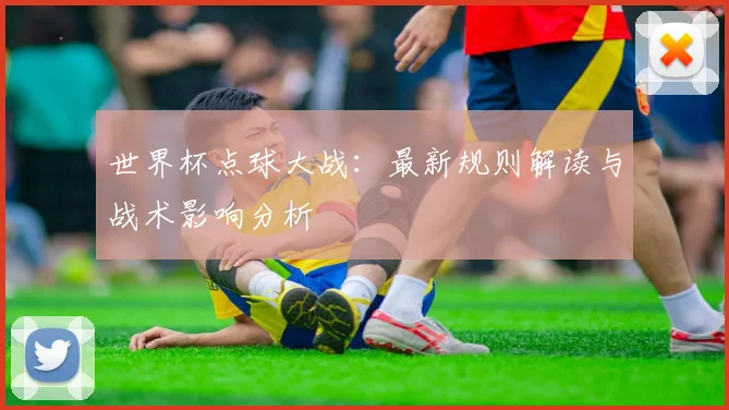 世界杯点球大战:最新规则解读与战术影响分析