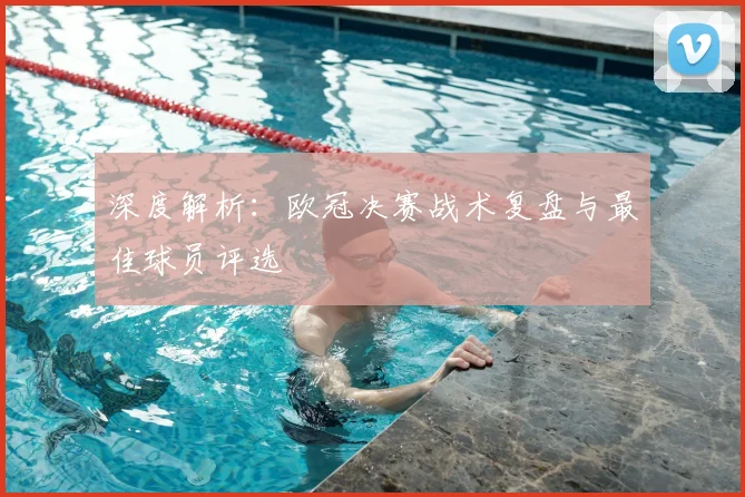 深度解析：欧冠决赛战术复盘与最佳球员评选