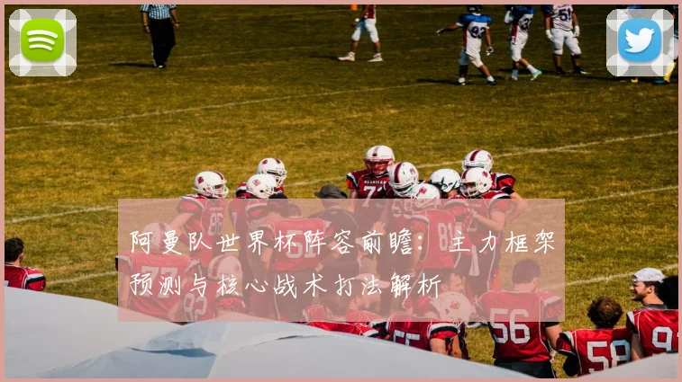 阿曼队世界杯阵容前瞻：主力框架预测与核心战术打法解析
