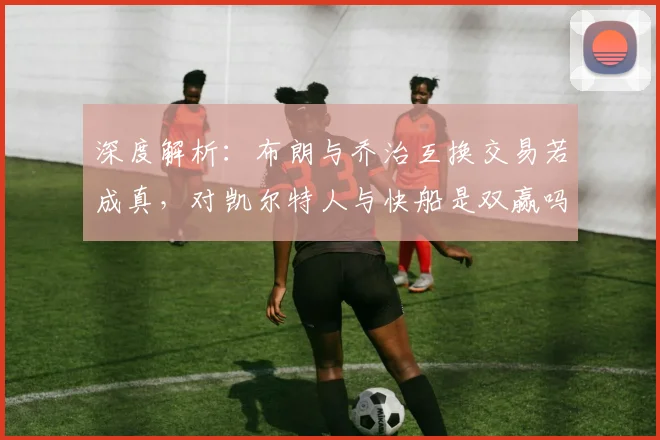 深度解析：布朗与乔治互换交易若成真，对凯尔特人与快船是双赢吗？