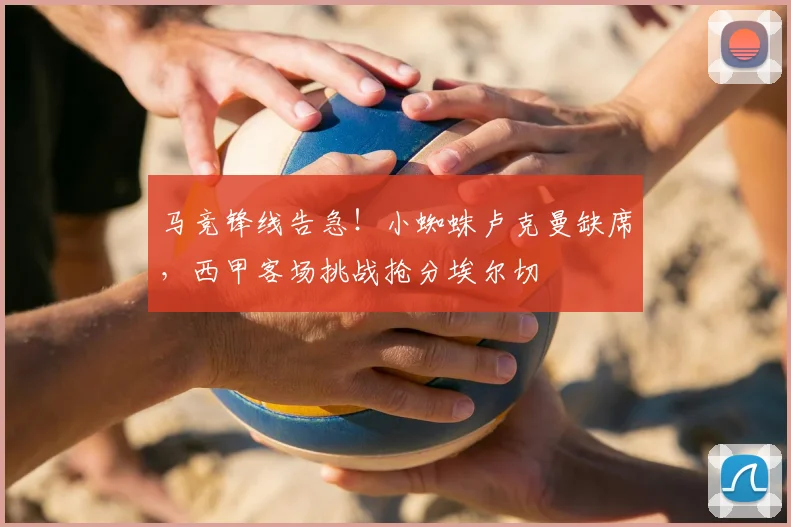 马竞锋线告急！小蜘蛛卢克曼缺席，西甲客场挑战抢分埃尔切