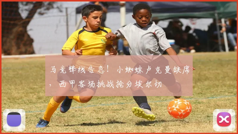 马竞锋线告急！小蜘蛛卢克曼缺席，西甲客场挑战抢分埃尔切