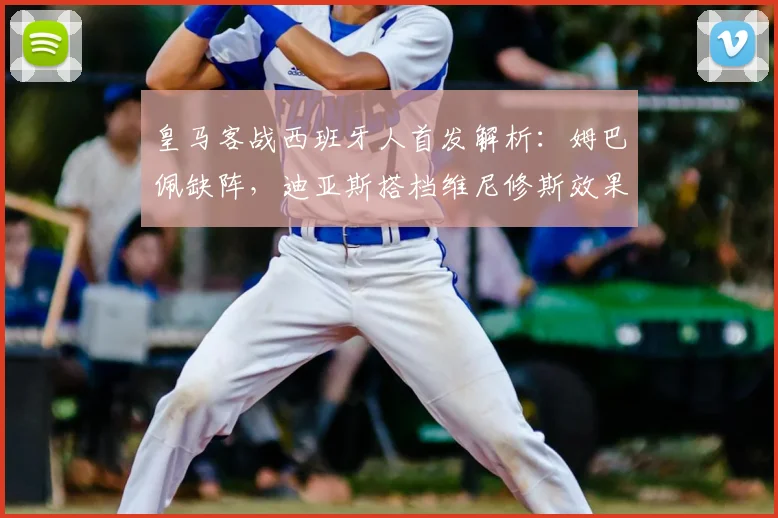 皇马客战西班牙人首发解析：姆巴佩缺阵，迪亚斯搭档维尼修斯效果如何？战术影响全解读