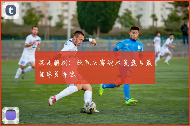 深度解析:欧冠决赛战术复盘与最佳球员评选