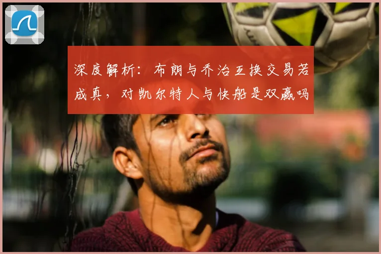 深度解析：布朗与乔治互换交易若成真，对凯尔特人与快船是双赢吗？
